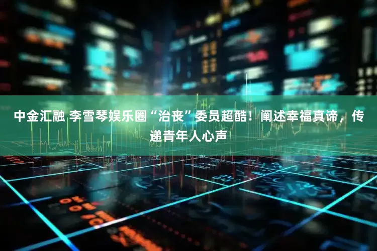 中金汇融 李雪琴娱乐圈“治丧”委员超酷！阐述幸福真谛，传递青年人心声