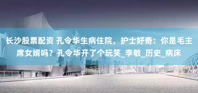 长沙股票配资 孔令华生病住院，护士好奇：你是毛主席女婿吗？孔令华开了个玩笑_李敏_历史_病床