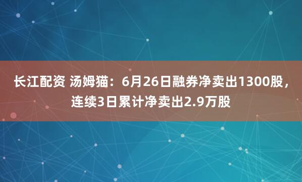 长江配资 汤姆猫：6月26日融券净卖出1300股，连续3日累计净卖出2.9万股