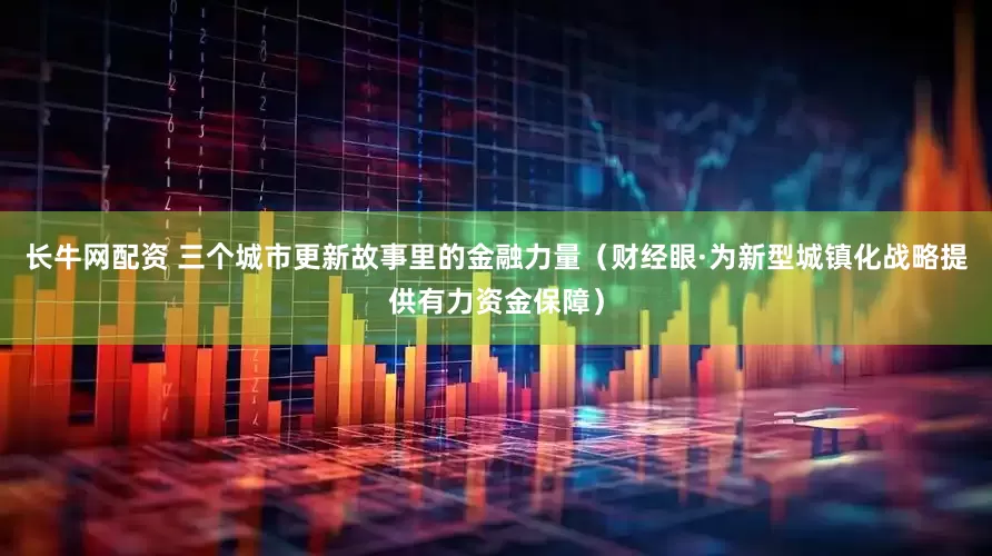 长牛网配资 三个城市更新故事里的金融力量（财经眼·为新型城镇化战略提供有力资金保障）