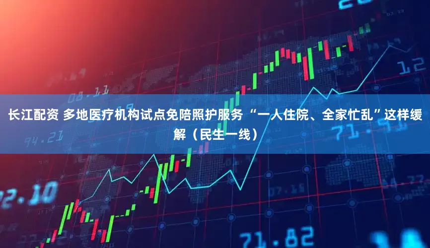 长江配资 多地医疗机构试点免陪照护服务 “一人住院、全家忙乱”这样缓解（民生一线）