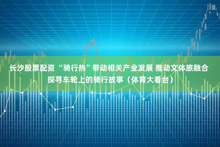 长沙股票配资 “骑行热”带动相关产业发展 推动文体旅融合 探寻车轮上的骑行故事（体育大看台）