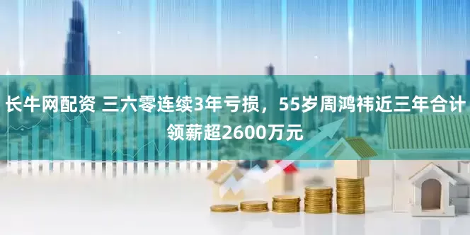 长牛网配资 三六零连续3年亏损，55岁周鸿祎近三年合计领薪超2600万元