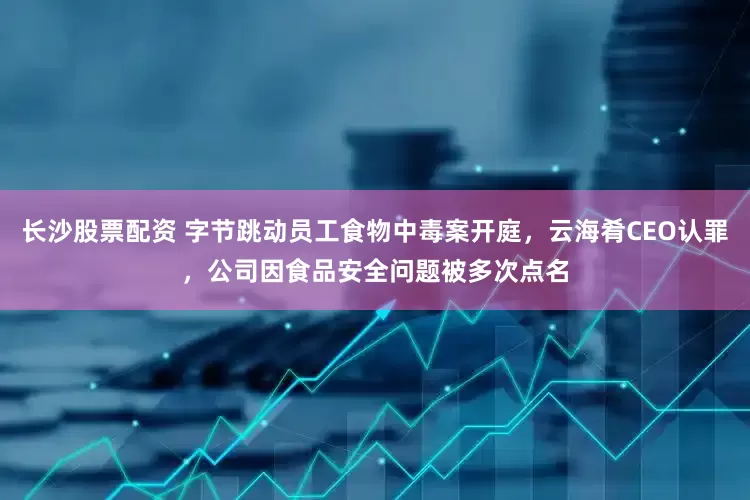 长沙股票配资 字节跳动员工食物中毒案开庭，云海肴CEO认罪，公司因食品安全问题被多次点名