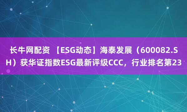 长牛网配资 【ESG动态】海泰发展（600082.SH）获华证指数ESG最新评级CCC，行业排名第23