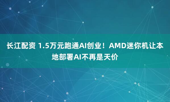 长江配资 1.5万元跑通AI创业！AMD迷你机让本地部署AI不再是天价