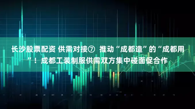 长沙股票配资 供需对接⑦  推动“成都造”的“成都用”！成都工装制服供需双方集中碰面促合作