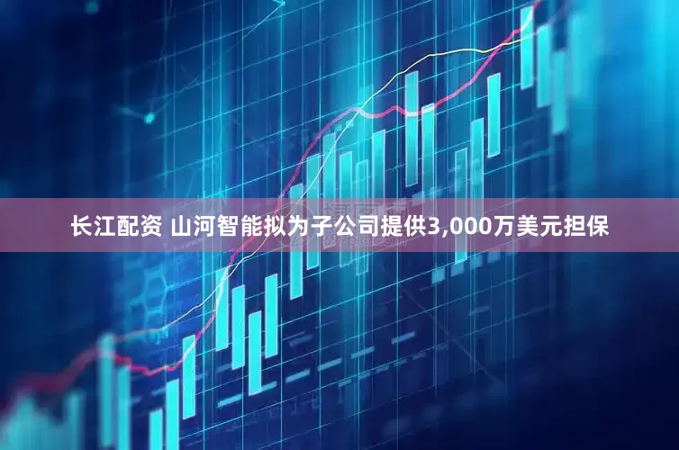 长江配资 山河智能拟为子公司提供3,000万美元担保