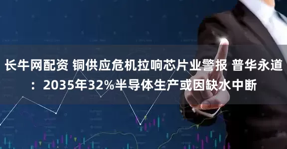 长牛网配资 铜供应危机拉响芯片业警报 普华永道：2035年32%半导体生产或因缺水中断