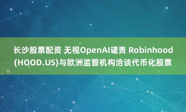 长沙股票配资 无视OpenAI谴责 Robinhood(HOOD.US)与欧洲监管机构洽谈代币化股票