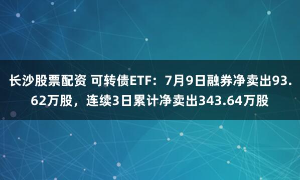长沙股票配资 可转债ETF：7月9日融券净卖出93.62万股，连续3日累计净卖出343.64万股