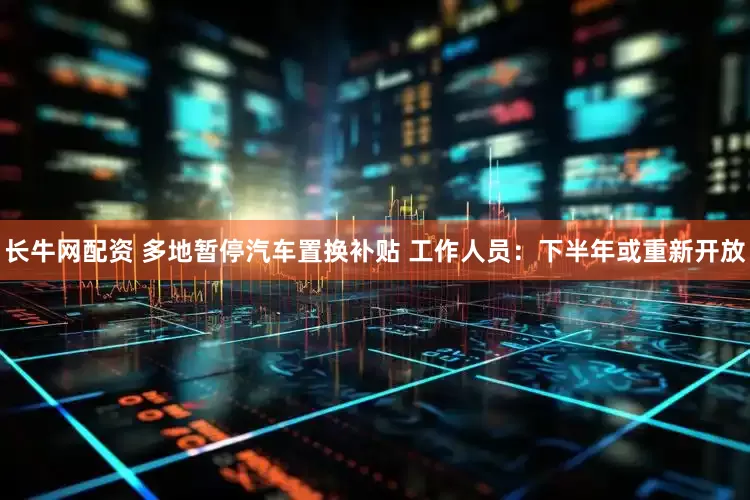长牛网配资 多地暂停汽车置换补贴 工作人员：下半年或重新开放