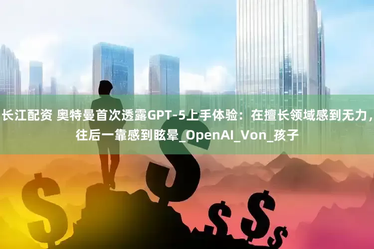 长江配资 奥特曼首次透露GPT-5上手体验：在擅长领域感到无力，往后一靠感到眩晕_OpenAI_Von_孩子