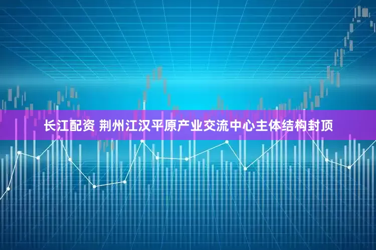 长江配资 荆州江汉平原产业交流中心主体结构封顶