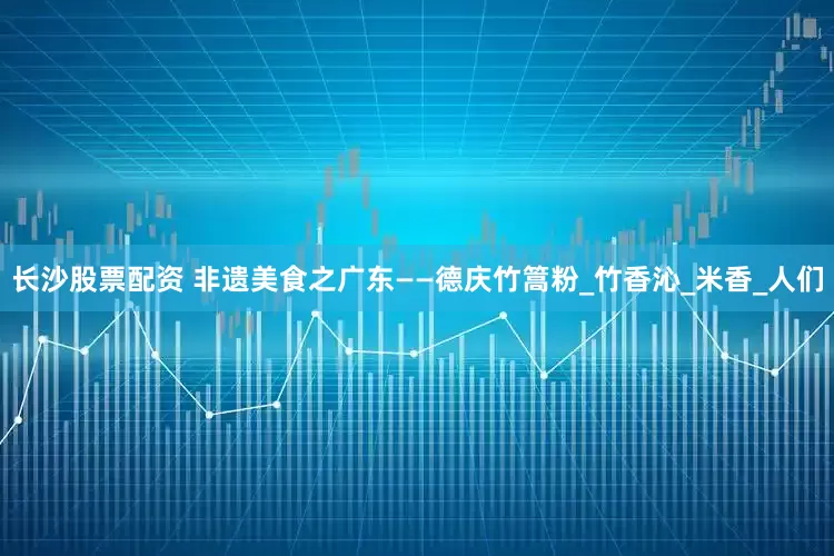 长沙股票配资 非遗美食之广东——德庆竹篙粉_竹香沁_米香_人们