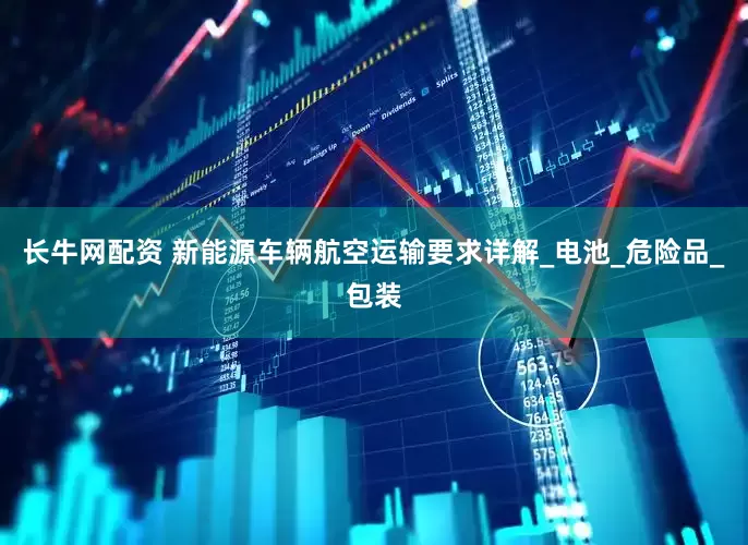 长牛网配资 新能源车辆航空运输要求详解_电池_危险品_包装
