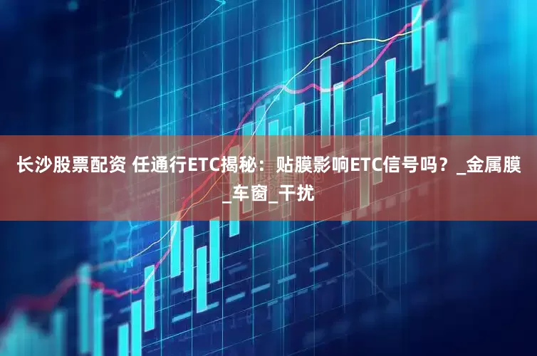 长沙股票配资 任通行ETC揭秘：贴膜影响ETC信号吗？_金属膜_车窗_干扰