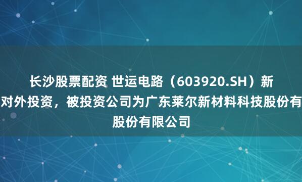 长沙股票配资 世运电路（603920.SH）新增一起对外投资，被投资公司为广东莱尔新材料科技股份有限公司