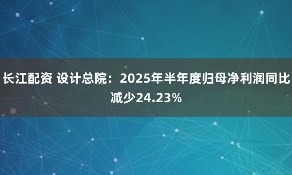 长江配资 设计总院：2025年半年度归母净利润同比减少24.23%