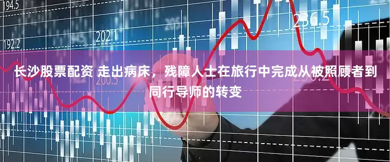 长沙股票配资 走出病床，残障人士在旅行中完成从被照顾者到同行导师的转变