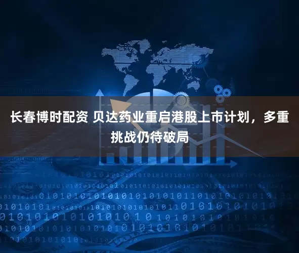 长春博时配资 贝达药业重启港股上市计划，多重挑战仍待破局