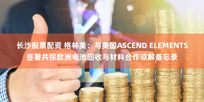 长沙股票配资 格林美：与美国ASCEND ELEMENTS签署共探欧洲电池回收与材料合作谅解备忘录