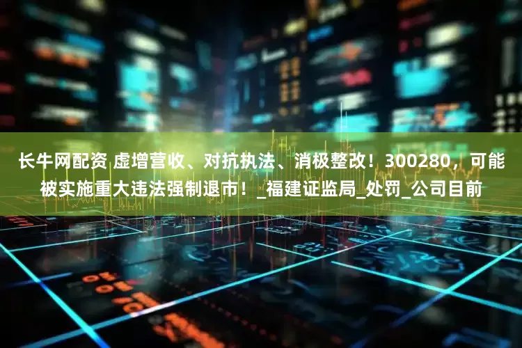 长牛网配资 虚增营收、对抗执法、消极整改！300280，可能被实施重大违法强制退市！_福建证监局_处罚_公司目前