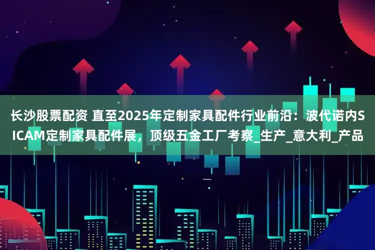 长沙股票配资 直至2025年定制家具配件行业前沿：波代诺内SICAM定制家具配件展，顶级五金工厂考察_生产_意大利_产品