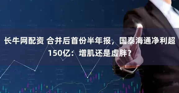 长牛网配资 合并后首份半年报，国泰海通净利超150亿：增肌还是虚胖？