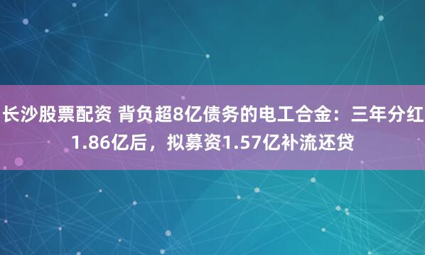 长沙股票配资 背负超8亿债务的电工合金：三年分红1.86亿后，拟募资1.57亿补流还贷