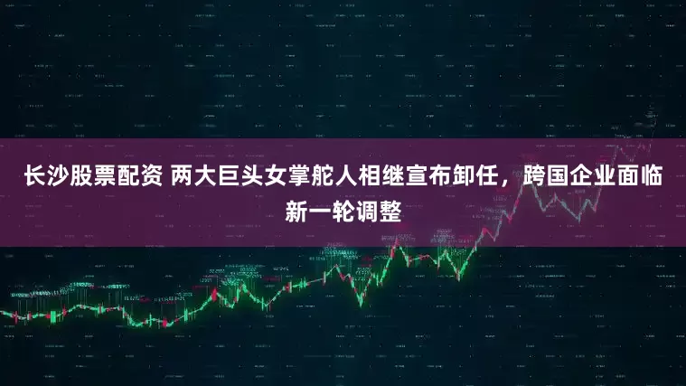 长沙股票配资 两大巨头女掌舵人相继宣布卸任，跨国企业面临新一轮调整